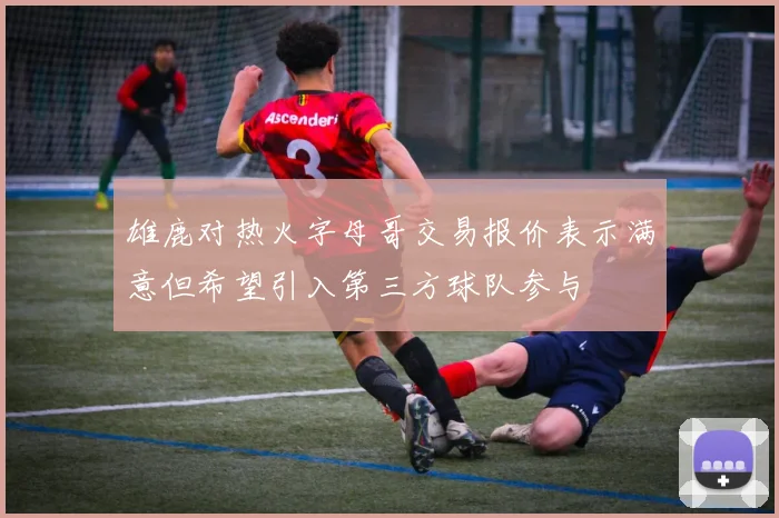 雄鹿对热火字母哥交易报价表示满意但希望引入第三方球队参与