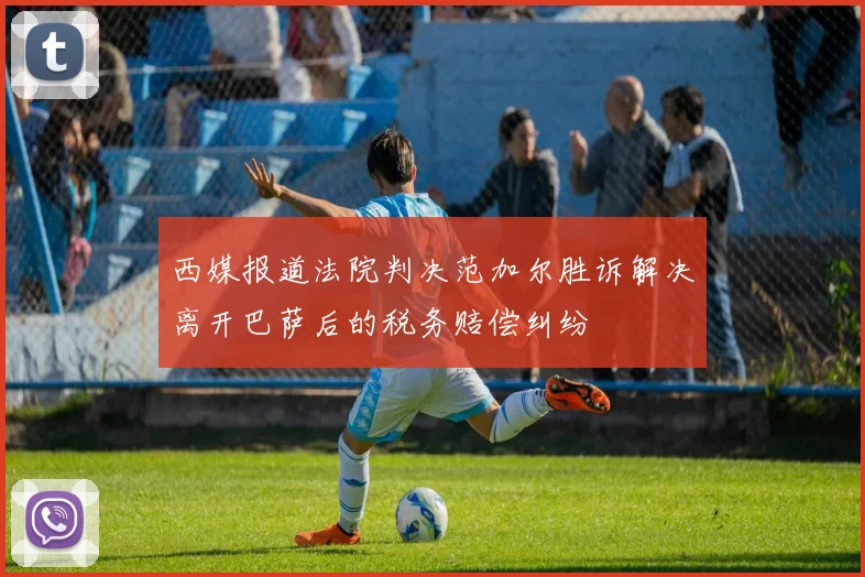 西媒报道法院判决范加尔胜诉解决离开巴萨后的税务赔偿纠纷