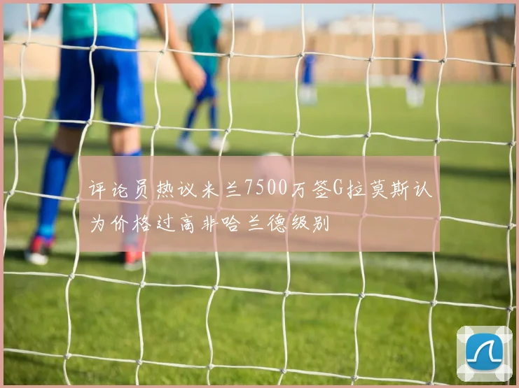评论员热议米兰7500万签G拉莫斯认为价格过高非哈兰德级别