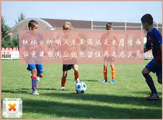 铁林分析湖人未来若放走老詹将面临重建困境应优先留住再考虑交易