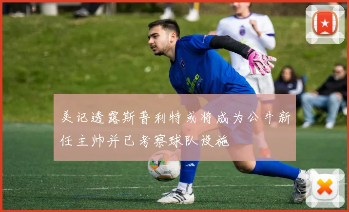 美记透露斯普利特或将成为公牛新任主帅并已考察球队设施