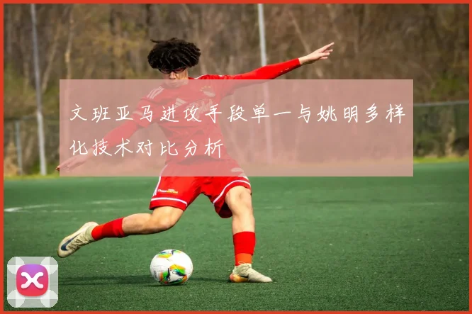 文班亚马进攻手段单一与姚明多样化技术对比分析