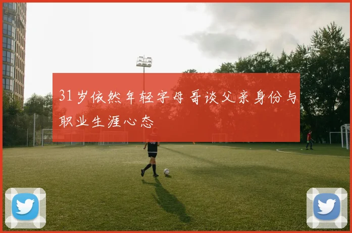 31岁依然年轻字母哥谈父亲身份与职业生涯心态