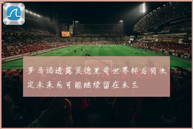 罗马诺透露莫德里奇世界杯后将决定未来或可能继续留在米兰