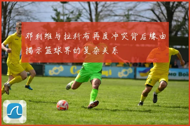 邓利维与拉科布再度冲突背后缘由揭示篮球界的复杂关系