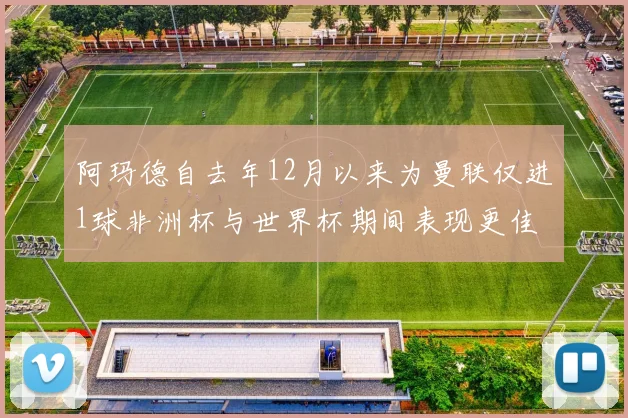 阿玛德自去年12月以来为曼联仅进1球非洲杯与世界杯期间表现更佳