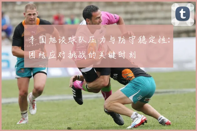 李国旭谈球队压力与防守稳定性：团结应对挑战的关键时刻