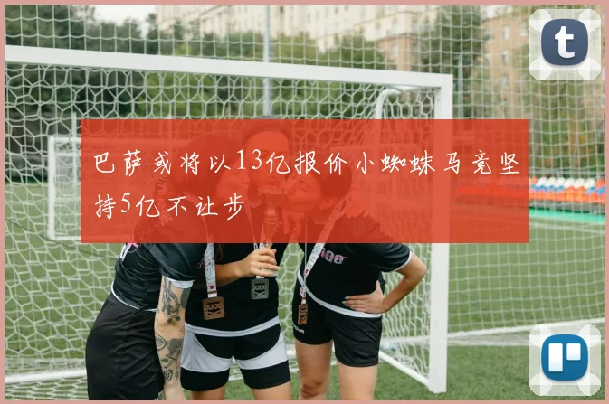 巴萨或将以13亿报价小蜘蛛马竞坚持5亿不让步
