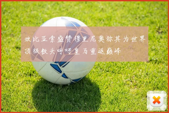 坎比亚索盛赞穆里尼奥称其为世界顶级教头呼吁皇马重返巅峰