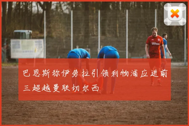 巴恩斯称伊劳拉引领利物浦应进前三超越曼联切尔西