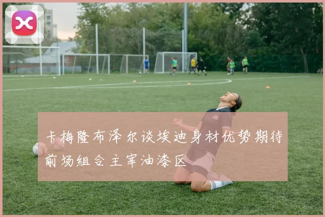 卡梅隆布泽尔谈埃迪身材优势期待前场组合主宰油漆区