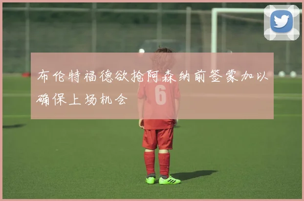布伦特福德欲抢阿森纳前签蒙加以确保上场机会