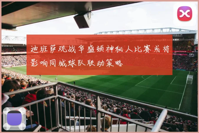 迪班萨观战华盛顿神秘人比赛或将影响同城球队联动策略
