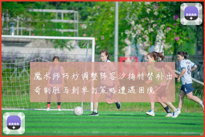 魔术师巧妙调整阵容沙梅特替补出奇制胜马刺单打策略遭遇困境