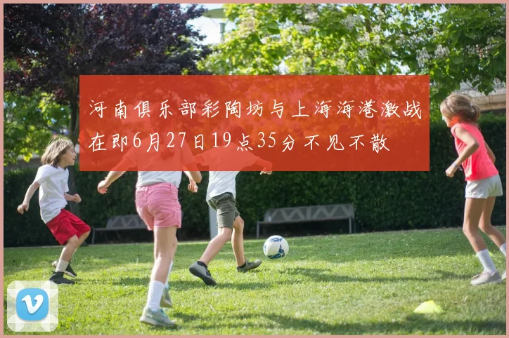 河南俱乐部彩陶坊与上海海港激战在即6月27日19点35分不见不散