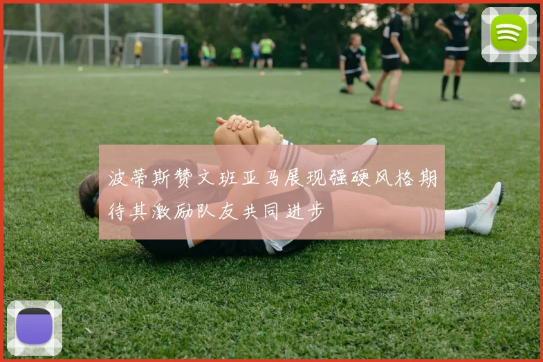 波蒂斯赞文班亚马展现强硬风格期待其激励队友共同进步