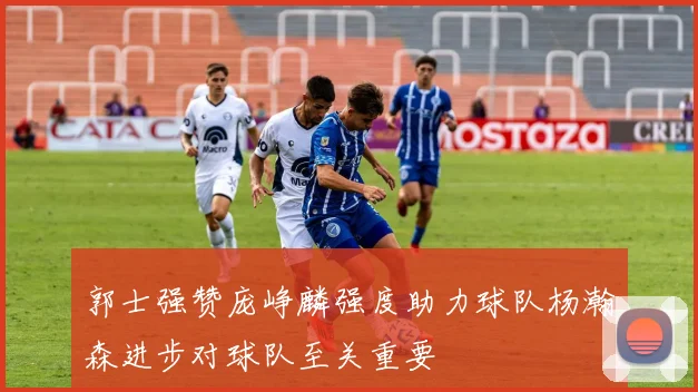 郭士强赞庞峥麟强度助力球队杨瀚森进步对球队至关重要