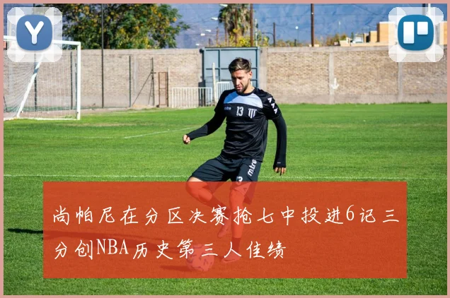 尚帕尼在分区决赛抢七中投进6记三分创NBA历史第三人佳绩