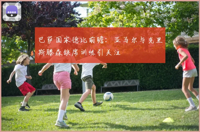 巴萨国家德比前瞻：亚马尔与克里斯滕森缺席训练引关注
