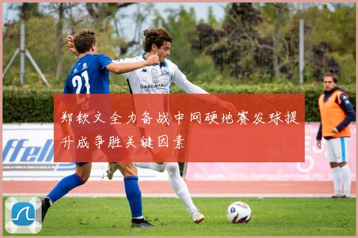 郑钦文全力备战中网硬地赛发球提升成争胜关键因素