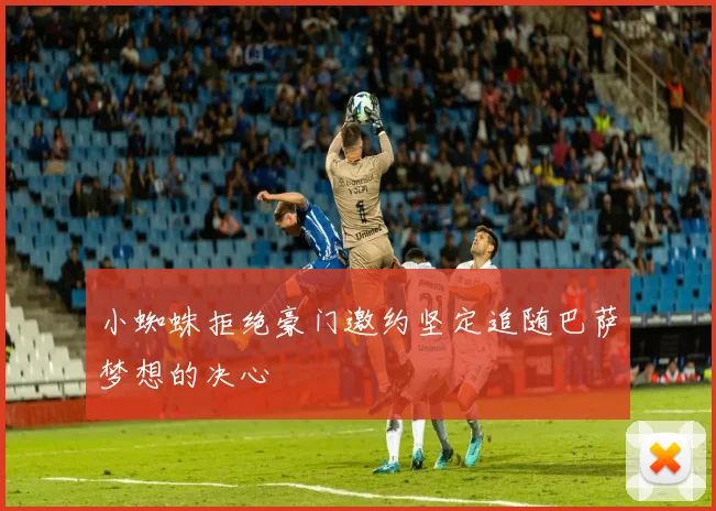 小蜘蛛拒绝豪门邀约坚定追随巴萨梦想的决心